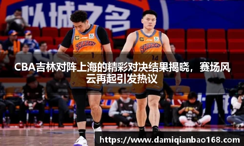 CBA吉林对阵上海的精彩对决结果揭晓，赛场风云再起引发热议
